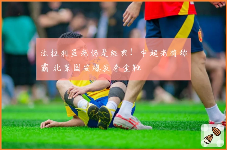 法拉利虽老仍是经典！中超老将称霸 北京国安爆发夺金靴