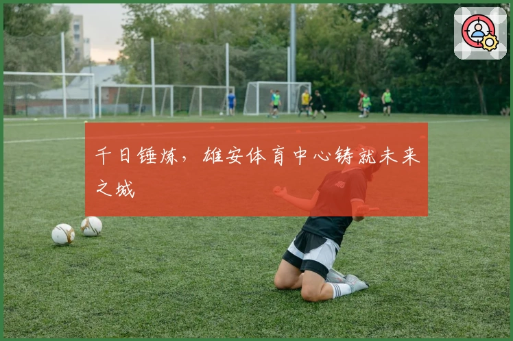 千日锤炼，雄安体育中心铸就未来之城