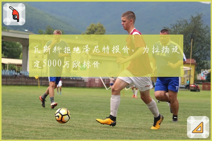 瓦斯科拒绝泽尼特报价，为拉扬设定5000万欧标价