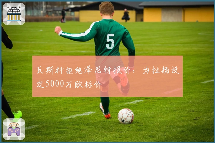 瓦斯科拒绝泽尼特报价，为拉扬设定5000万欧标价